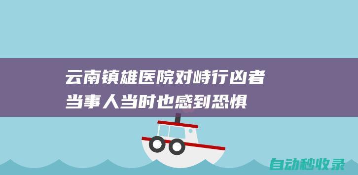 云南镇雄医院对峙行凶者当事人：当时也感到恐惧，就想阻止他继续伤人|镇雄县|故意伤害案