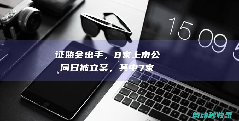 证监会出手，8家上市公司同日被立案，其中7家因年报“难产”|易联众|公司股份