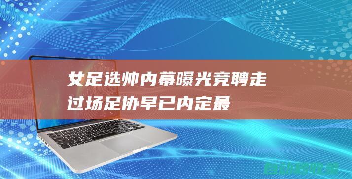 女足选帅内幕曝光：竞聘走过场！足协早已内定最佳人选遭刁难|中国足协|里约奥运会|女足国家队|女足亚洲杯