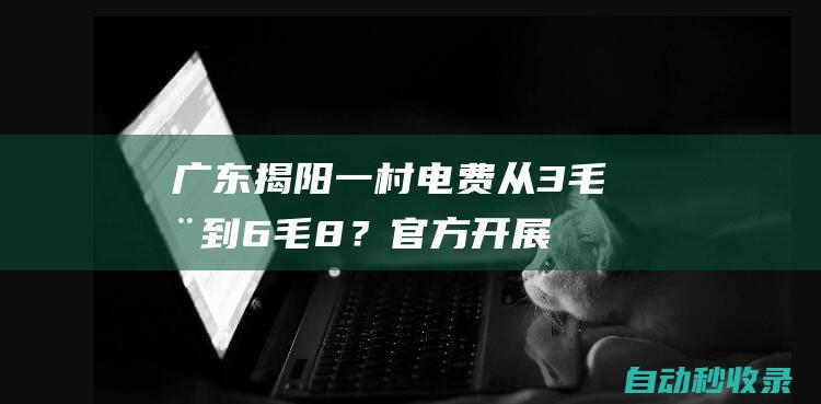 广东揭阳一村电费从3毛涨到6毛8？官方：开展电网改造并实现抄表到户、同网同价|供电局|电表|揭西|揭西县