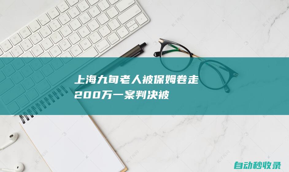 “上海九旬老人被保姆卷走200万”一案判决被告全额返还，家属：执行阶段同样关键|市井新闻，保姆，老人，卷钱，200万，起诉