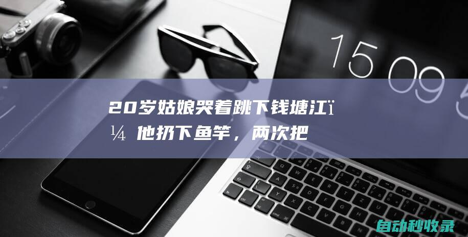 20岁姑娘哭着跳下钱塘江，他扔下鱼竿，两次把人救回岸边！“我也怕，但这是一条生命”|跳江|董蕾|钓鱼