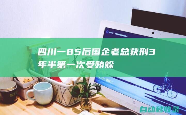 四川一85后国企老总获刑3年半！第一次受贿躲在卫生间悄悄数钱，妄想“一夜暴富”|疯狂|廉洁|一心|龚剑|内江市|四川省