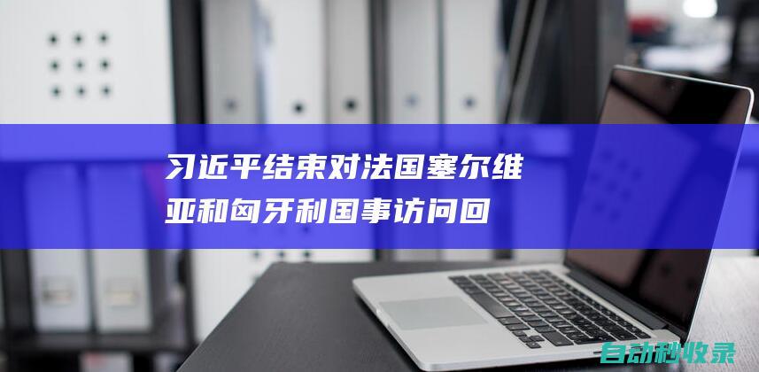 习近平结束对法国、塞尔维亚和匈牙利国事访问回到北京