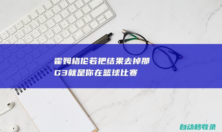 霍姆格伦：若把结果去掉那G3就是你在篮球比赛中想要经历的一切|切特·霍姆格伦