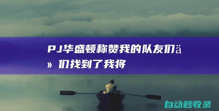 PJ-华盛顿：称赞我的队友们他们找到了我&将我置于很好的位置上|pj|华盛顿哥伦比亚特区