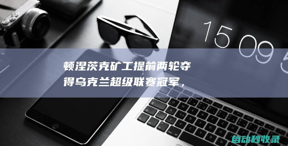 顿涅茨克矿工提前两轮夺得乌克兰超级联赛冠军，队史第15次夺冠|乌超|基辅迪纳摩|顿涅茨克矿工队