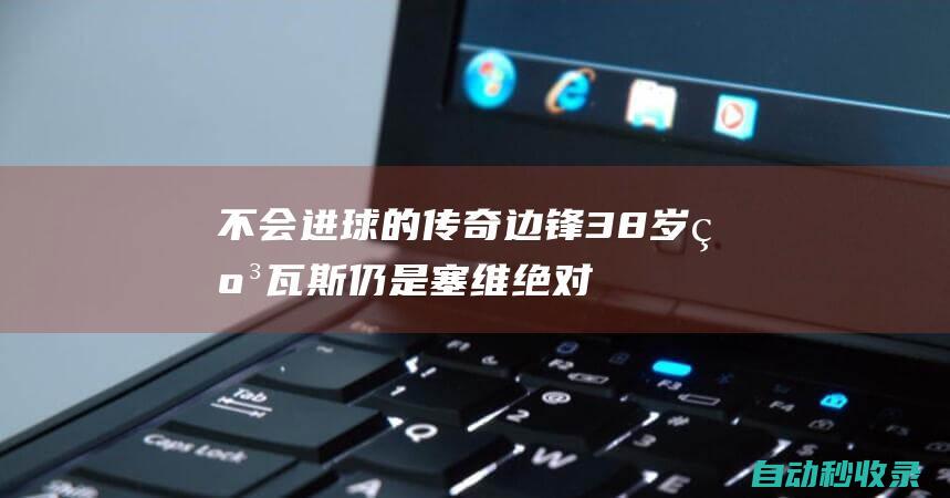 不会进球的传奇边锋！38岁纳瓦斯仍是塞维绝对主力+西班牙队常客|曼城|马洛卡|足球竞赛|波兰足球|英国足球|塞维利亚队|英格兰足球|捷西斯·拿华斯