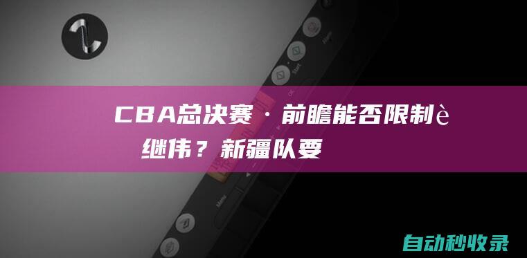 CBA总决赛·前瞻｜能否限制赵继伟？新疆队要多做文章|辽宁队|广东队|浙江队|于德豪|李晓旭|cba总决赛