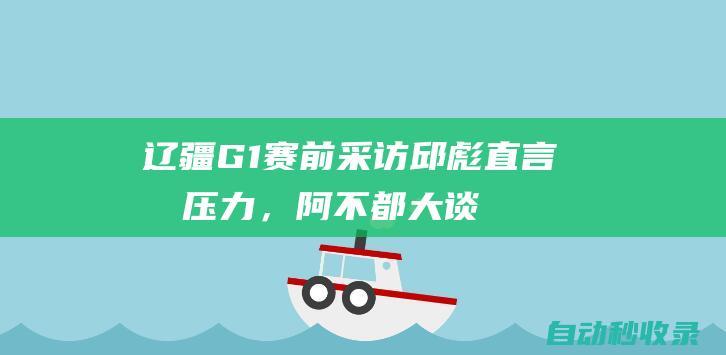 辽疆G1赛前采访！邱彪直言无压力，阿不都大谈3针对+直指总冠军|赵继伟|李晓旭|郭艾伦|朱旭航|辽疆g1赛