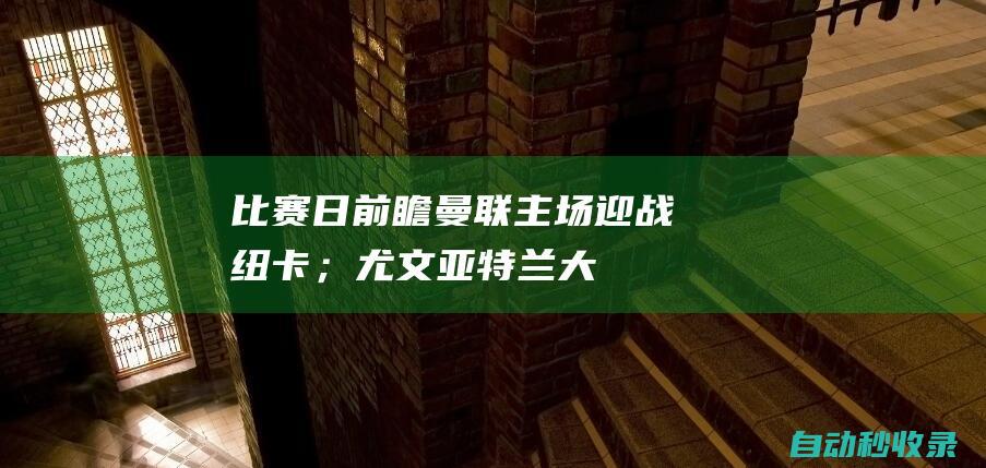 比赛日前瞻：曼联主场迎战纽卡；尤文、亚特兰大争夺意杯冠军|英超|热刺队|切尔西队|纽卡斯尔队