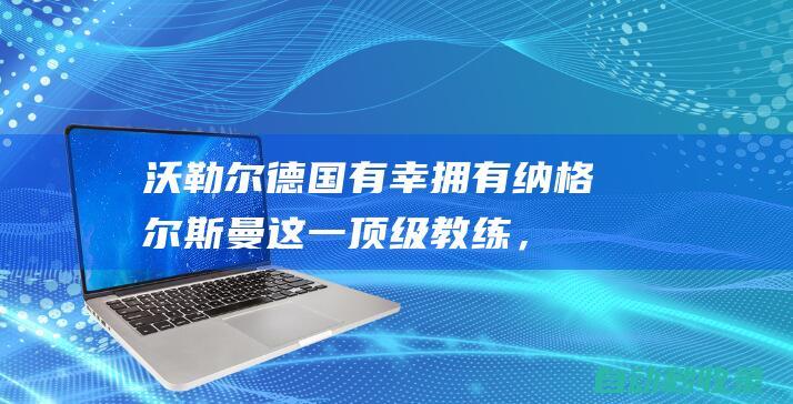 沃勒尔：德国有幸拥有纳格尔斯曼这一顶级教练，3月两胜使人乐观|欧洲杯|法国足球|瑞典足球|日本足球|鲁迪·沃勒尔|尤利安·纳格尔斯曼