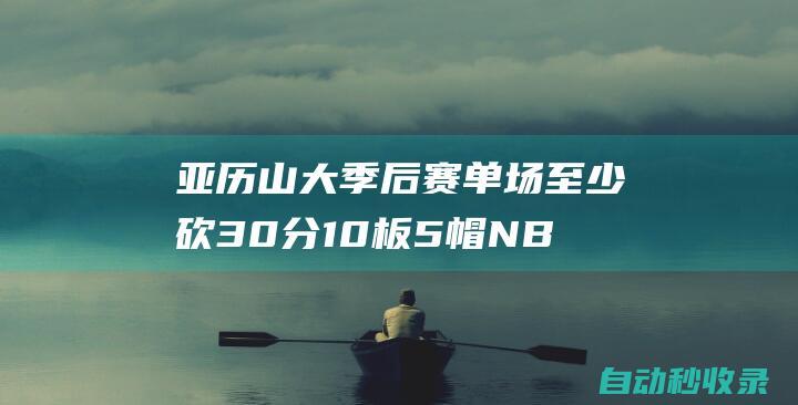 亚历山大季后赛单场至少砍30分10板5帽NBA历史首位后卫！|分篮板