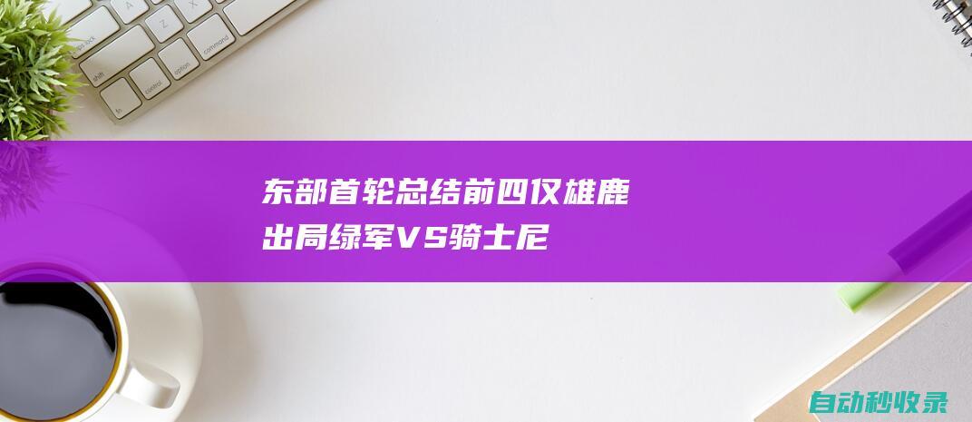 东部首轮总结：前四仅雄鹿出局绿军VS骑士+尼克斯VS步行者|雄鹿队|热火队|步行者队|76人队|纽约尼克斯队|克利夫兰骑士|波士顿凯尔特人