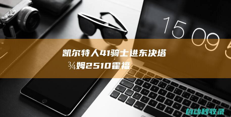 凯尔特人4-1骑士进东决塔图姆25+10霍福德22+15|克利夫兰骑士|波士顿凯尔特人|霍勒迪|莫里斯|怀特