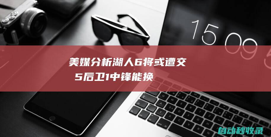 美媒分析湖人6将或遭交易：5后卫+1中锋能换啥？早该放弃畸形阵容|威少|湖人主场|帕特里克·贝弗利