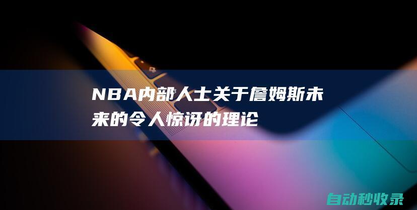 NBA内部人士关于詹姆斯未来的令人惊讶的理论已经引起湖人的关注|米切尔|勒布朗詹姆斯|克利夫兰骑士|勒布朗·詹姆斯