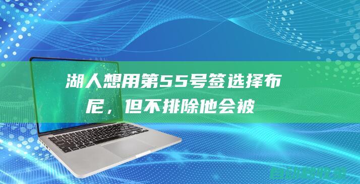 湖人想用第55号签选择布朗尼，但不排除他会被截胡！|顺位|佩林卡|选秀权|勒布朗詹姆斯