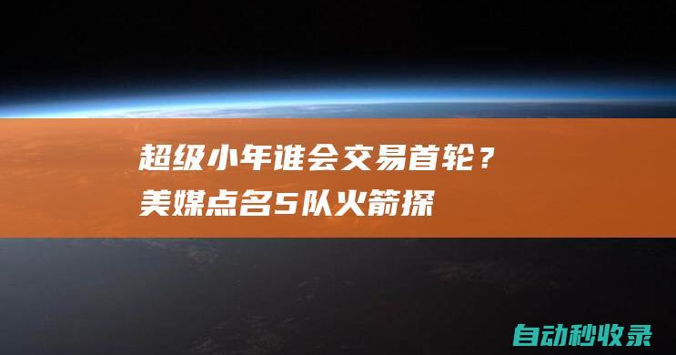 超级小年！谁会交易首轮？美媒点名5队：火箭探花入选湖人排第2|76人队|纽约尼克斯队|孟菲斯灰熊队|概率抽中状元签