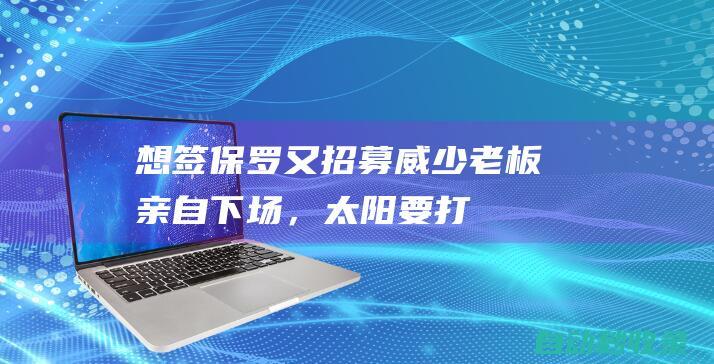 想签保罗！又招募威少！老板亲自下场，太阳要打造五星阵容|布克|雄鹿队|凯文杜兰特|克里斯·保罗|菲尼克斯太阳队|罗素·卫斯特布鲁克