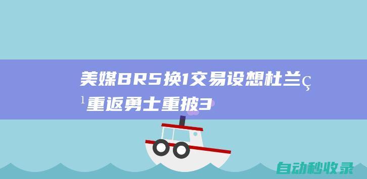 美媒BR5换1交易设想！杜兰特重返勇士重披35号袍重塑辉煌|库里|勇士队|维金斯|汤普森|水花兄弟|凯文杜兰特|凯文·杜兰特