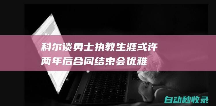 科尔谈勇士执教生涯：或许两年后合同结束会优雅地分别|库里|勇士队|骑士团|军事同盟|军事条约|自由球员|赫尔穆特·科尔