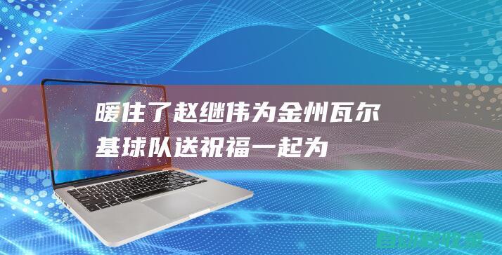 暖住了！赵继伟为金州瓦尔基球队送祝福：一起为女子篮球加油|勇士|辽宁飞豹