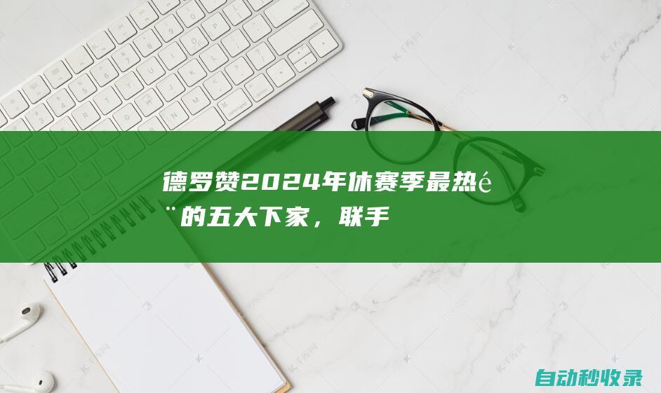 德罗赞2024年休赛季最热门的五大下家，联手老詹还是库里？|湖人|勇士队|步行者队|多伦多猛龙队|斯蒂芬·库里|德玛尔·德罗赞