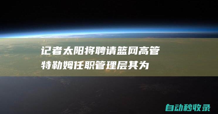 记者：太阳将聘请篮网高管特勒姆任职管理层其为顶级工资帽专家|篮网队|espn