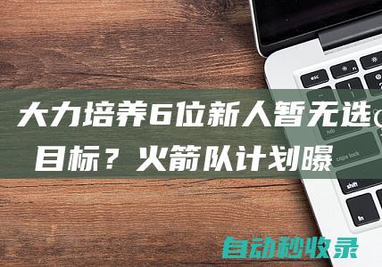 大力培养6位新人！暂无选秀目标？火箭队计划曝光，斯通眼光长远|哈登|篮网队|史密斯|法学家|凯文杜兰特|美国政治人物|菲尼克斯太阳队|哈伦·菲斯克·斯通