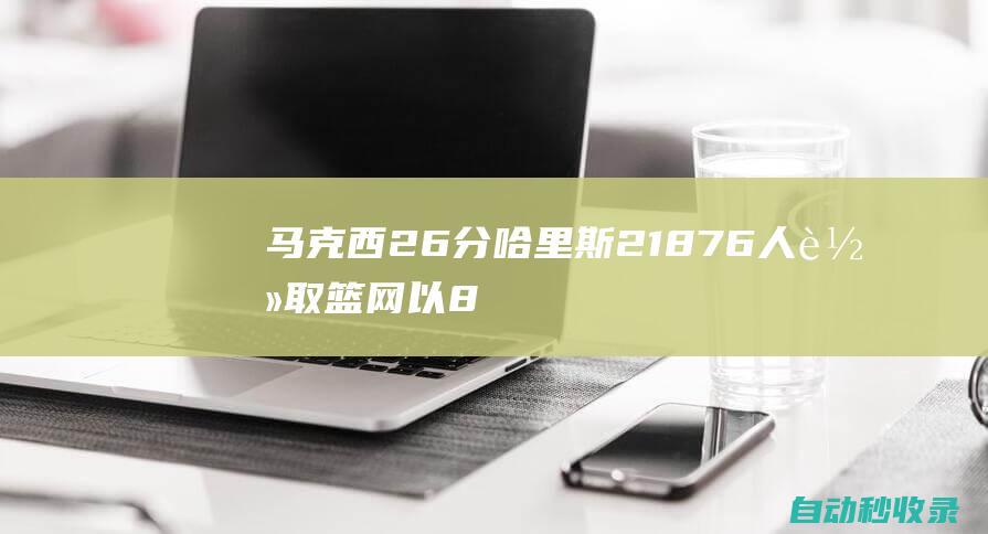 马克西26分哈里斯21+876人轻取篮网以8连胜收官常规赛|沃克|篮网队|约翰逊|76人队|德文·哈里斯|盖瑞·哈里斯|泰瑞泽·马克西