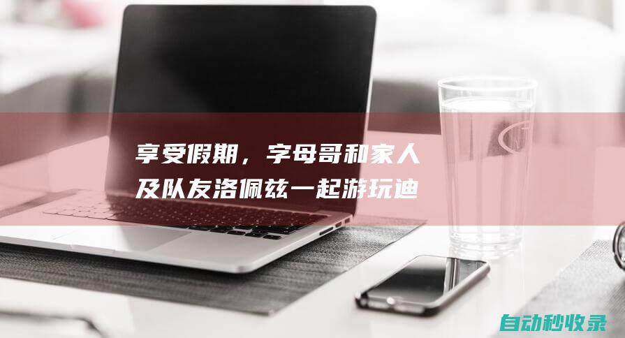 享受假期，字母哥和家人及队友洛佩兹一起游玩迪士尼|记者|雄鹿队|步行者队|阿德托昆博|哈维尔·洛佩兹