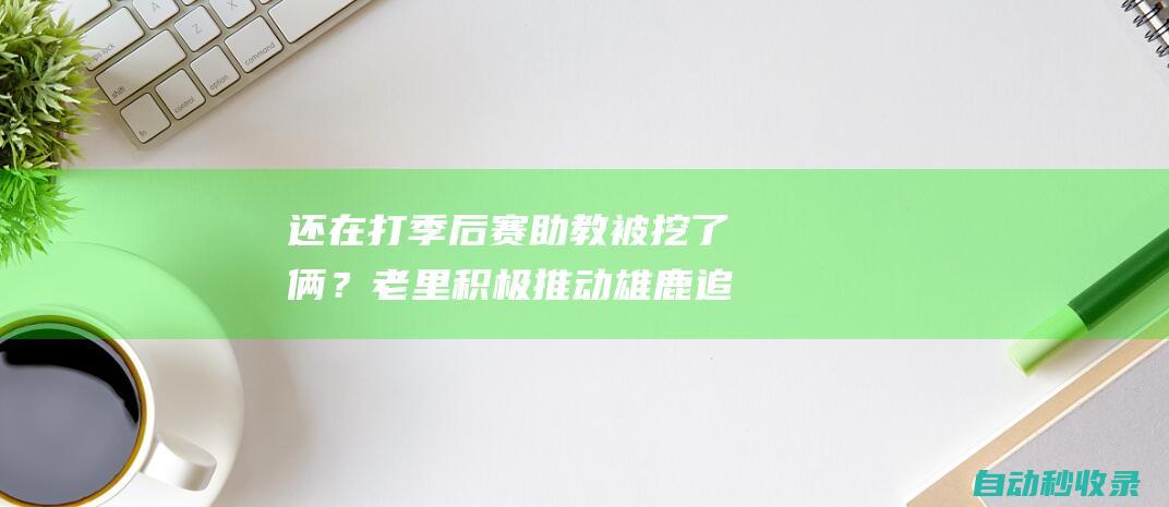 还在打季后赛助教被挖了俩？老里积极推动雄鹿追求绿军助教卡塞尔|黄蜂|雄鹿队|波士顿凯尔特人