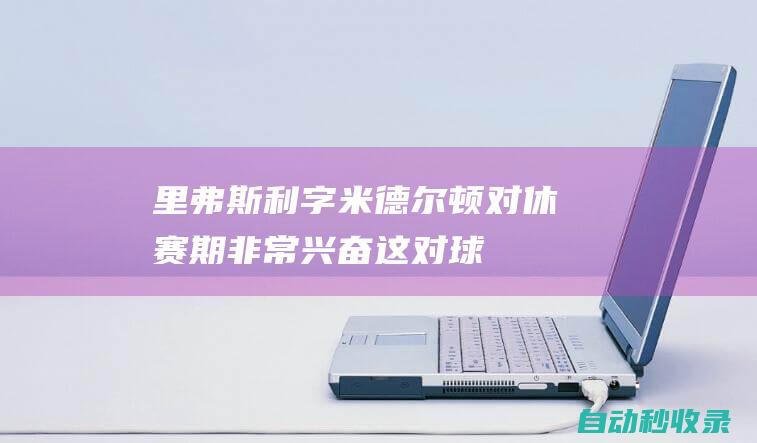 里弗斯：利字&米德尔顿对休赛期非常兴奋这对球队来说有好处|利拉德|雄鹿队|阿德托昆博|道格·里弗斯|克里斯·米德尔顿