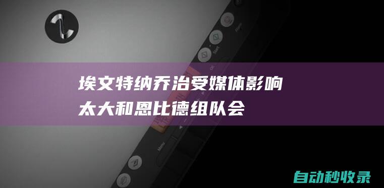 埃文-特纳：乔治受媒体影响太大和恩比德组队会让全队变软|科比|奥尼尔|保罗-乔治|保罗·乔治|乔尔·恩比德