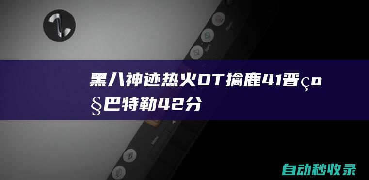 黑八神迹！热火OT擒鹿4-1晋级巴特勒42分字母哥38+20|阿德托昆博|吉米·巴特勒|热火队|雄鹿队