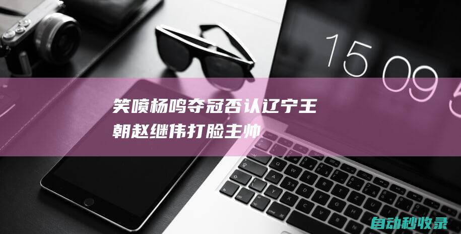 笑喷！杨鸣夺冠否认辽宁王朝赵继伟“打脸”主帅：可以这么说吧|cba|杨鸣|赵继伟|辽宁王朝|邱彪