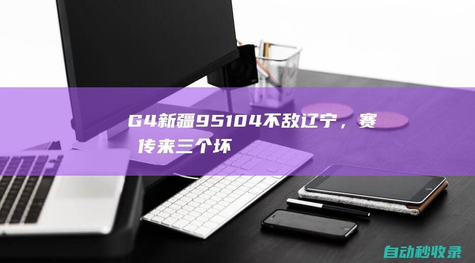 G4新疆95-104不敌辽宁，赛后传来三个坏消息，邱彪+阿不都成败笔|克里克|年轻球员|辽宁省|邱彪|阿不都