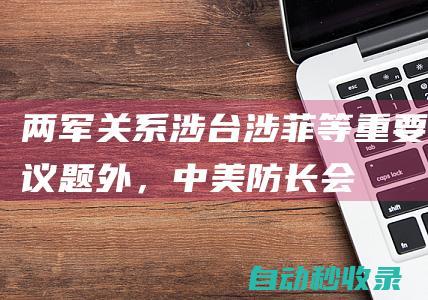 两军关系、涉台、涉菲等重要议题外，中美防长会谈还涉及哪些“其他”问题？|两军关系|中美防长会谈|国防部长|董军