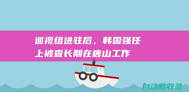 巡视组进驻后，韩国强任上被查！长期在唐山工作，一个多月前曾露面|副组长|唐山市|河北省委|王雪峰|纪委监委纪律|韩国强