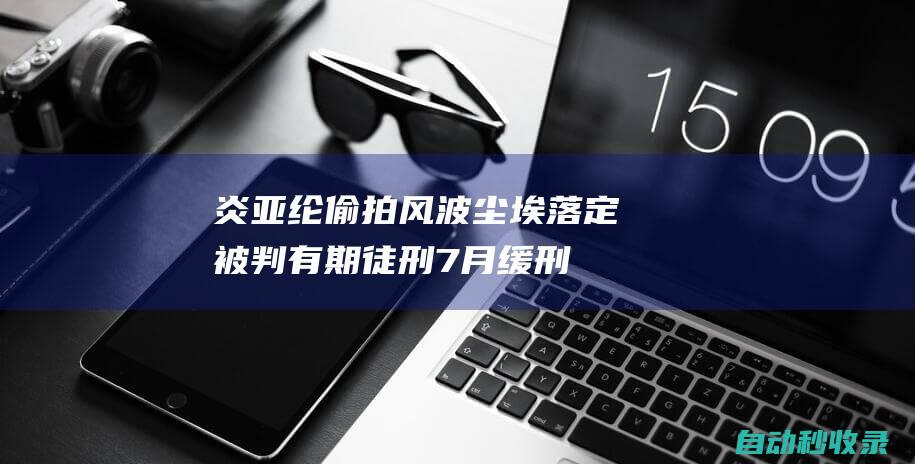 炎亚纶偷拍风波尘埃落定：被判有期徒刑7月缓刑3年，本人深表反省|判决结果|华语歌手|华语音乐|娱乐圈|指控|有期徒刑|炎亚纶|社交平台|缓刑|记者|飞轮海