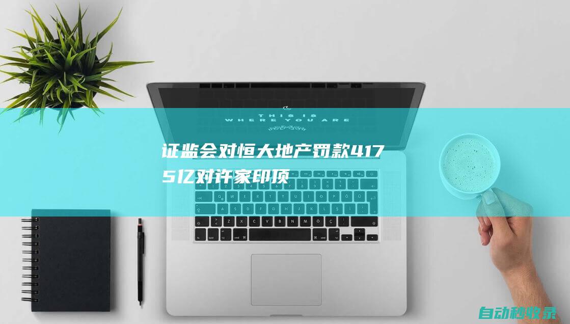 证监会：对恒大地产罚款41.75亿对许家印顶格罚款4700万|交易所|债券|融资|证券市场|证监会