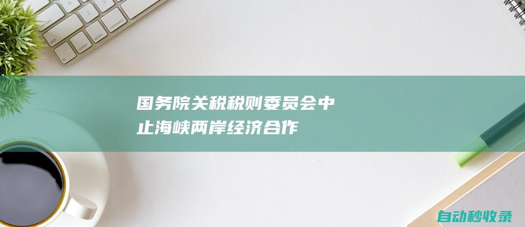 国务院关税税则委员会：中止《海峡两岸经济合作框架协议》部分关税减让|关税|框架协议|海峡两岸|经济合作