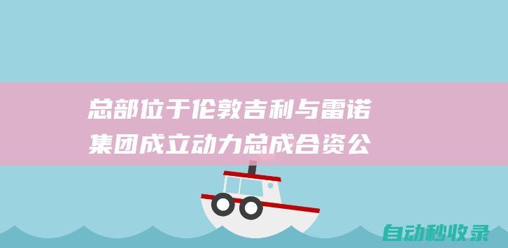 总部位于伦敦吉利与雷诺集团成立动力总成合资公司|吉利汽车|日产|汽车|沃尔沃|雷诺汽车|雷诺集团