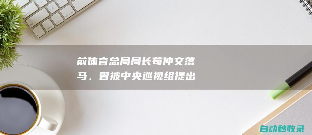 前体育总局局长苟仲文落马，曾被中央巡视组提出整改意见|东京奥运会|中央巡视组|体育总局|奥运会资格系列赛|杜兆才