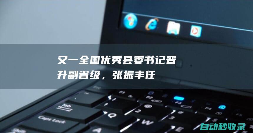 又一“全国优秀县委书记”晋升副省级，张振丰任浙江省副省长|安徽省委书记|常委|张振丰|杭州市委|浙江省