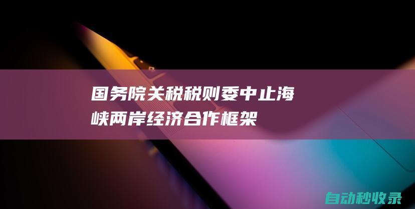 国务院关税税则委：中止《海峡两岸经济合作框架协议》部分产品关税减让|关税|减让|海峡两岸经济合作框架协议|税则|税目