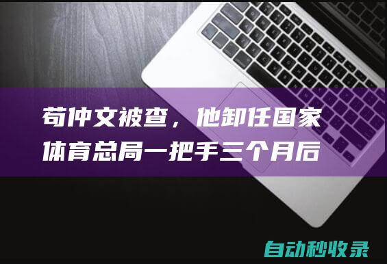 苟仲文被查，他卸任国家体育总局一把手三个月后足坛反腐启动|国家体育总局|教工委|足坛