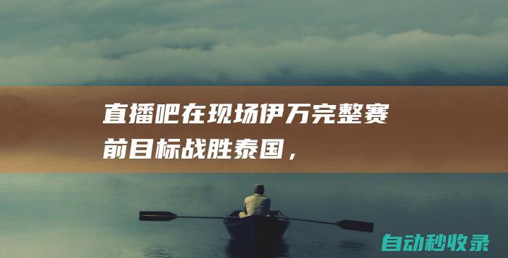 【直播吧在现场】伊万完整赛前：目标战胜泰国，相信他们不会保守|王雷|伊万科维奇