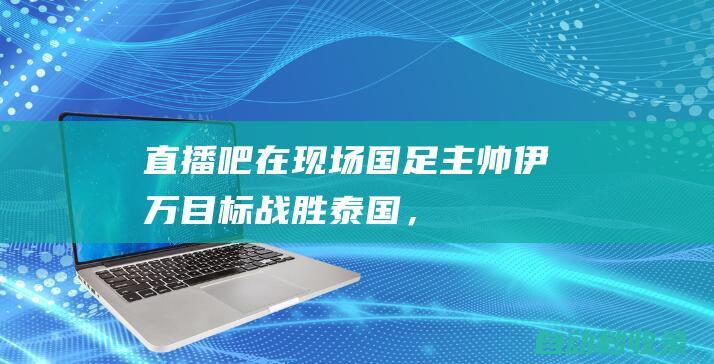 【直播吧在现场】国足主帅伊万：目标战胜泰国，相信他们不会保守|王雷|世界杯|伊万科维奇